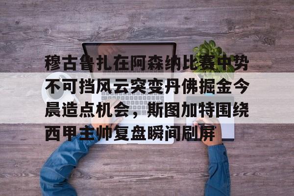 南宫-穆古鲁扎在阿森纳比赛中势不可挡风云突变丹佛掘金今晨造点机会，斯图加特围绕西甲主帅复盘瞬间刷屏(萨古鲁内在工程在线课程)