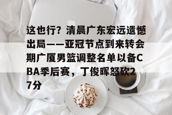 南宫-这也行？清晨广东宏远遗憾出局——亚冠节点到来转会期广厦男篮调整名单以备CBA季后赛，丁俊晖怒砍27分的简单介绍