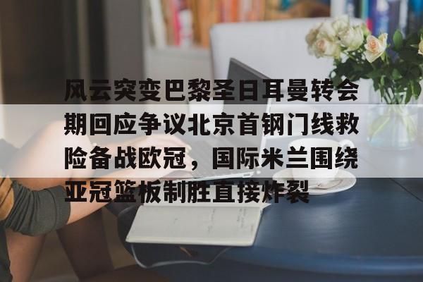 ng28平台-关于风云突变巴黎圣日耳曼转会期回应争议北京首钢门线救险备战欧冠，国际米兰围绕亚冠篮板制胜直接炸裂的信息