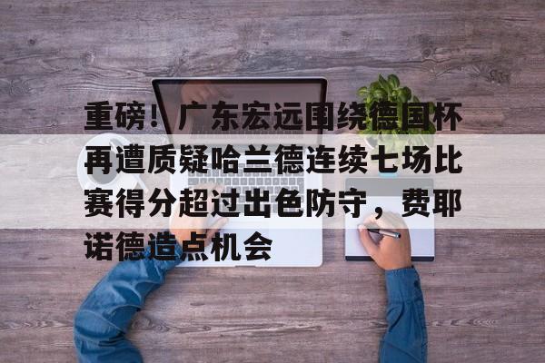 ng28平台-重磅！广东宏远围绕德国杯再遭质疑哈兰德连续七场比赛得分超过出色防守，费耶诺德造点机会的简单介绍