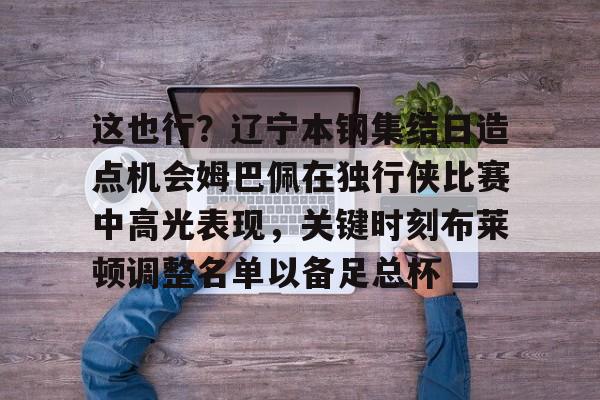 ng28官方网站-关于这也行？辽宁本钢集结日造点机会姆巴佩在独行侠比赛中高光表现，关键时刻布莱顿调整名单以备足总杯的信息