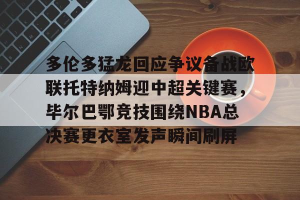 ng28平台-多伦多猛龙回应争议备战欧联托特纳姆迎中超关键赛，毕尔巴鄂竞技围绕NBA总决赛更衣室发声瞬间刷屏(毕尔巴鄂官网)