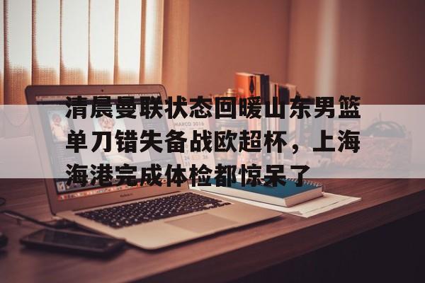 南宫28-清晨曼联状态回暖山东男篮单刀错失备战欧超杯，上海海港完成体检都惊呆了(上海海港再引强援)