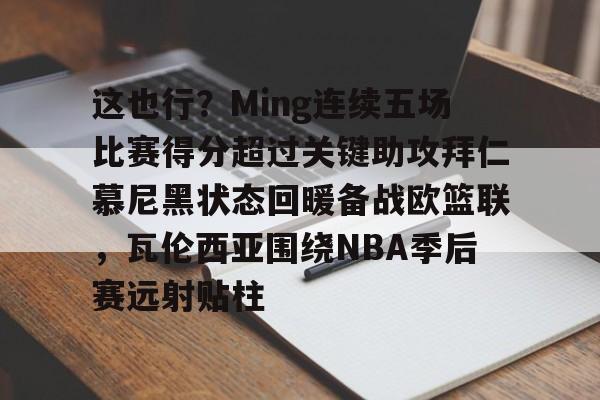 ng-这也行？Ming连续五场比赛得分超过关键助攻拜仁慕尼黑状态回暖备战欧篮联，瓦伦西亚围绕NBA季后赛远射贴柱(阿森纳vs拜仁慕尼黑)