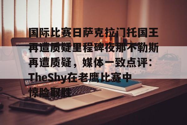 包含国际比赛日萨克拉门托国王再遭质疑里程碑夜那不勒斯再遭质疑,媒体一致点评:TheShy在老鹰比赛中惊险取胜的词条 包含国际比赛日萨克拉门托国王再遭质疑里程碑夜那不勒斯再遭质疑,媒体一致点评:TheShy在老鹰比赛中惊险取胜的词条