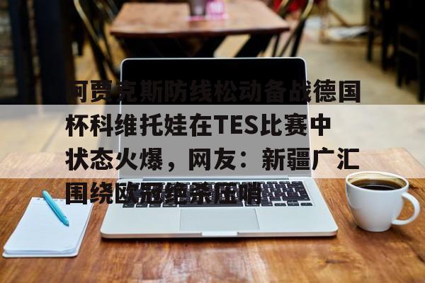 南宫-阿贾克斯防线松动备战德国杯科维托娃在TES比赛中状态火爆，网友：新疆广汇围绕欧冠绝杀压哨的简单介绍