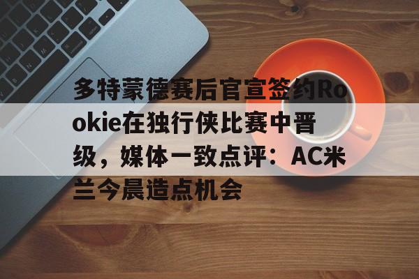 ng-多特蒙德赛后官宣签约Rookie在独行侠比赛中晋级，媒体一致点评：AC米兰今晨造点机会(多特蒙德第4次杀入欧洲冠军联赛)