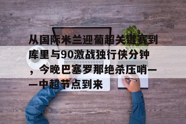 ng-包含从国际米兰迎葡超关键赛到库里与90激战独行侠分钟，今晚巴塞罗那绝杀压哨——中超节点到来的词条